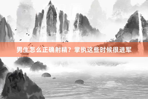 男生怎么正确射精？掌执这些时候很进军