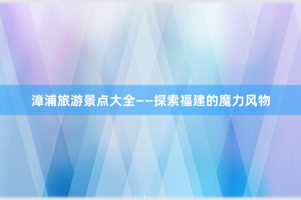漳浦旅游景点大全——探索福建的魔力风物